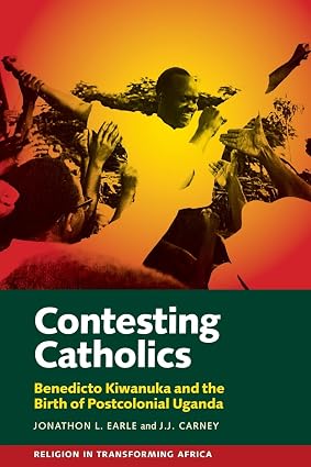 Contesting Catholics: Ben Kiwanuka and the Birth of Postcolonial Uganda by Jonathon L. Earle & J J Carney